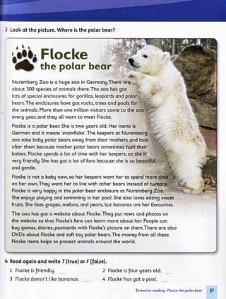 3 Lookof thepicture.Whereisthepolorbeor?
NurembergZoo iso hugezoo in Germong.There
obout300speciesof onimolsthere.Thezoo hqsqot
lotsof speciolenctosuresfor gorillos,leopordsond
beqrs.Theenctosureshovegot rocks,treesond poolsfor
the qnimols.Morethonone mi[lionvisitorscometo the
everggeqr,ondtheg qtlwqnt to meet Flocke.
Flockeiso polor beor.Sheistwo georsotd.Her nqmeis
Germonond it meqns'snowfloke'.Thekeepersot Nurem
zoo tqke bobgpotor beorsqwog from their mothersond [ook;
ofterthem becousemother potorbeqrssometimeshurt their
bqbies.Flockespendso lot of time with her keepers,so shei$
vergfriendtg.Shehosgot o lot of fqnsbecousesheisso
ond gentte.
Ftockeisnoto bobgnow,soherkeeperswontherto spendm;Fe;
on her own.Thegwqnt her to livewith other beorsinsteodof huruti
Ftockeisverg hoppgin the potorbeor enclosureot NurembergZcio:
Sheenjogsptogingqnd swimmingin her poo[.Sheolsoloveseotingsweet
fruits.Shelikesgropes,melons,ond peors,but bononqsqre her fovourites.
The zoo hosgot o websiteqbout Flocke.Thegput newsond photoson
the websiteso thot Flocke'sfqnscqn leornmore obout her.Peoptecon
buggomes,diories,postcordswith Flocke'spictureon them.Thereore olso
DVDsobout Ftockeqnd softtog polor beors.Themoneyfrom o[[these
Ftockeitemshetpsto protectonimolsoroundthe wortd.
4 Reodsgoinondwrite f (truelor F(fol,se).
L Flockeisfriendlg. 2
3 Flockedoesn'tLikebononos. 4
Flockeisfour georso[d.
Flockehosgoto pool.
Extenrive reoding: Flocke the polor beor
 