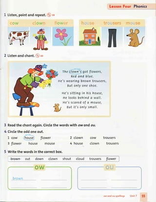 Leron Four Phonics
I
Listen,pointondrepeot.@ss
ow eLown fiowryr h,:*q,ig* trruriserg ffit#fl,{se
2 Listenondchont.@*
Theclown'sgot flowers,
nedand blue.
He'swearingbrowntrousers,
Butonlyoneshoe.
He'ssittingin his house,
Helooksbehinda wall.
He'sscaredof a mouse,
Butit's onlysmall.
Reodthe chontogoin.Circtethe wordswith ow ondou.
Circlethe oddoneout.
L cow house flower 2 clown cow trousers
3 flower house mouse 4 house clown trousers
5 Writethe wordsin the correctbox.
3
4
b+own out down cLown shout cLoud trousers flower
{i La
ow ond ou rpellings Unit 7 55
 