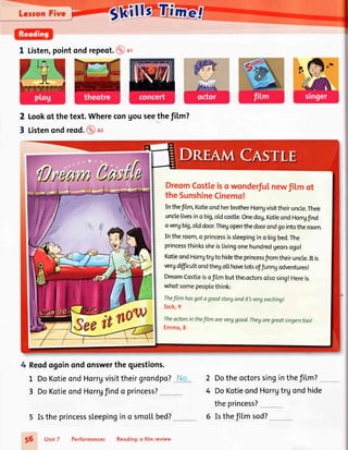 Leron Fivc
1 Listen,pointond repeo1.(d)ot
Lookqt the text.WherecongouseethefiLm?
Listenondreod.@u,
2
7
DreomCostteisowonderfulnewfil,mot
theSunshineCinemo!
Inthef [m,KotieondherbrotherHorrgvisittheiruncle.Their
unclelivesino big,oldcostle.Onedog,KotieondHongf nd
overgbig,olddoor.Thegopenthedoorondgointotheroom.
In the room,o princessissleepingin o bigbed.The
princessthinkssheislivingonehundredgeorsogo!
KotieondHorrgtrgto hidetheprincessfromtheirunc[e.It is
vergdiffcu[tondthego[[hoveLotsofJunngodventures!
DreomCostleisofiLmbutthe.octorsolsosing!Hereis
whot somepeoplethink:
Thefilmhasgotagoodstorgondit'svergexciting!
Iock,9
TheactorsinthefiLmareverggood.Theyaregreatsingerstoo!
Emmo,8
4 Reodogoinondonswerthe questions.
L DoKotieondHorrgvisittheirgrondpo?.
3 DoKotieondHorrgfindo princess?_
Istheprincesssleepingino smollbed?
Unit 7 Performonces Reoding:o film review
Dotheoctorssinginthefilm?
DoKotieondHorrgtrg ondhide
theprincess?
2
4
56
Isthefil.msod?
 