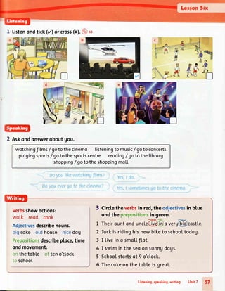 I Listenondtick(tl orcross(xl.@ st
2 Rskondonswerqboutgou.
wotchingfilms/ gotothecinemo Listeningto music/ gotoconcerts
pLogingsports/ gotothesportscentre reoding/ gototheLibrorg
shopping/ gototheshoppingmoLL
Verbsshowoctions:
wo[k reod cook
Adjectivesdescribenouns.
bigcoke old house nicedog
Prepositionsdescribep[oce,time
ondmovement.
onthetoble of teno'clock
to school
3 Circlethe verbsin red,the odjectivesin blue
ondthe prepositionsin green.
Iockis ridinghisnewbiketo schooLtodog.
I Livein o smo|,tflot.
I swimin the seoon sunngdogs.
Schoolstortsof 9 o'c[ock.
Thecokeonthetobteisgreot.
2
3
4
5
6
Lisfening,speoking,writing Unit 7 57
 