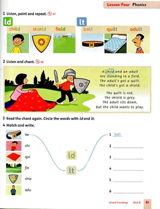 1 Listen,pointond repeot.@at
be
chi
qui
fie
shie
odu
l.lr:'..
i *=
LersonFour Phonics
A and an adult
Arestandingin a field.
Theadult'sgot a quilt.
Thechild'sgot a shield.
Thequilt is red,
Theshieldis grey.
Theadult sitsdown,
Butthe child wantsto play.
;'-,i-
lf ! 1
2 Listenondchont.@ oa
Reodthe chontogoin.Circlethe wordswith ld ond lt.
Motchondwrite.
.,.,.,,:,,,,fr.#. i'€
3
4
&m 3
=,'ll 4
5
6
:- ir
ld ond /t endings Unit 8 5t
 