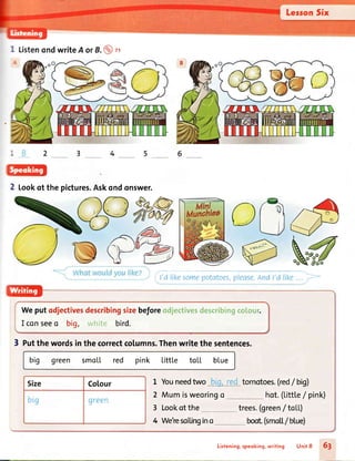 I ListenondwriteA orB.@ n
2 tookof thepictures.Askondonswer.
ci t'd likesomepotatoes,pIease.Andt'dlil<e... >
Weputodjectivesdescribingsizebeforeodjectivesdescribingcolour.
I conseeo big, white bird.
3 putthewordsinthecorrectcolumns.Thenwritethesentences.
big green smoll red pink Littte tolL blue
Size Co[our
brg green
1 Youneedtwo tomotoes.(red/big)
2 Mumisweoringo
3 Lookot the
hot.(Littl.e/ pink)
trees.(green/ toLL)
boot.(smo[|./bLue)4 We'resoilingino
Listening.speoking,writing Unit 8 6l
 
