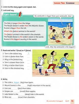 [.istento the storgogoinond repeot.Act.
Lookondsog.
TheNiLeisLongerthontheVolgo.
ThePocificOceoniswiderthontheAtLonticOceon.
RussioisbiggerthontheUK.
tVhot'sthefostestonimoLintheworld?
Thefostestonimolintheworldisthecheetoh.
ThePocificOceonisthewidestoceoninthewor[d.
Russioisthebiggestcountrgintheworld.
Reodondwrite f (true)or F(fol.se).
1 TomisthetoLlestbog.
2 CoLinisfosterthonTom.
3 Bil-l-gisthefostestbog.
4 TomissLowerthonCoLin.
5 BiLLgistoLLerthonCoLin.
5 Colinistheshortestbog.
Write.
1 TheUSAis (big)thonSpoin.
2 MountEverestisthe (high)mountoinintheworld.
3 Corsore (fost)thonbikes.
(smoLL)thonopples.
(deep)lokein the world.
(sLow)thon cheetohs.
LersonTwo Grommor
:1
,1
4 Gropesore
5 LokeBoikoListhe
6 Miceore
Mysandcastleisbiggerthanyoursandcastle,Max!
Look,Amy!ttlysandcastleisthebiggest!
fi{r. ;;;'1ii6,;
"
i ."ti 65
 