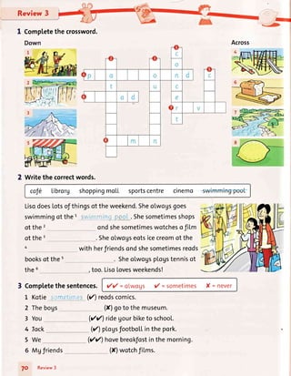 Review3
I Completethecrossword.
2 Writethecorrectwords.
cof6 Librorg shoppingmo[L sportscentre cinemo
LisodoesLotsofthingsof theweekend.Sheolwogsgoes
swimmingof thet sw'"ltr,:-j pg_. Shesometimesshops
of the 2
of the 3
4
ondshesometimeswotchesofiLm
. Sheolwogseotsicecreomof the
with herfriendsondshesometimesreods
. SheolwogspLogstennisot
too.LisoLovesweekends!
3 CompLetethesentences. y'y' =olwogs y' =sometimes X= fiev€r
L Kotie .:,cffre'''ri.€i(r')reodscomics.
2 Thebogs
3 You
(X)goto themuseum.
Vr') ridegourbiketo school.
() pLoysfootbollinthepork.
Vr') hovebreokfostinthemorning.
6 Mgfriends
booksof the 5
the 5
4 Tock
5We
70 Review3
(X)wotchfi[ms.
 