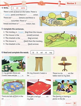 o on 50me
ThereisLotsoffoodonthetoble.Thereis
postoondthereis2 onion.
Thereorer lemonsondthereis
cucumber.Thereiss
breodondthereis6 meLon,too.
Completethe sentences.
1 Themonkegis___, *..
2 Themouseisthe
(big)thonthemouse.
(smo|.L)onimo[.
Review 3
onthe
3 Thecheetohisthe
4 Themouseis
5 Reodondcompletethe words.
In mggordenthereore
-hereorelotsoffishinthe
30
(fost)thonthemonkeg.
5 Thecheetohisthe (fost)onimo[.
(big)onimoL.
td Lt nd nt mp
OnmgtrousersI weoro
be
I'vegoto redqui
mg bed.
Thereiso Lo
toblenextto mgbed.
Thefomilgishovingo
picnicinthefie __
71
1-
Review3
 