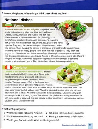 3 Lookof thepicture.Wheredogouthinkthesedishesorefrom?
Nqtionqtdishes
Sarmais o notionoldishof Bulgoriq,butpeoptemoke
similordishesinmongothercountries,suchosEgupt,
Greece,Turkeg,RomonioondRussio.Thedishhos
differentnomesindifferentcountries.Peopl.einEggptcoLt
il mahshiondpeopLeinGreececo[[it dolmodes.Tomokethe
dish,peoptemixmincedmeot,rice,onions,sott,pepperondherbs
together.Thegwropthemixtureinlorgecobboge[eovesto moke
Littteporcels.Then,theupultheporceLsino lorgepotondboitthemforseverolhours.
Whentheporcetsorereodg,peopteservethemwithriceorpototoes.Thegoftenodd
goghurt,too.Sometimespeopl.euseleovesfromdifferentpl.ontstowropthemeotond
rice.Onepoputorrecipeusesvineleoves.Peopteindifferentcountriestiketoodddifferent
thingstotherecipe.Sometimespeopteusevegetoblesinsteodofmeot,orservethe
porcelsino tostgtomotosouce.Thedishisoftendifferent,butotwogsdeticious.
i,.lei lt is row
fish(orcookedshetl.fish)incitrusjuice.Citrusfruits
includelemons,limes,gropefruitsondoronges.
Peopteusuol.tguselemonsorlimesto moke
ceviche.Thegputpiecesoffishinthelimeorlemon
juicewithsticedonion,gorticondhotpeppers.Youcon
uselotsofdifferentkindsoffish.Onetroditionolrecipeforcevicheusesshorkmeot.The
citrusjuice'cooks'thefishwithoutheot.Whenthefishisinthecitrusjuice,Uouconsee
itturnfrompinktowhite.Whenthefishiswhite,thedishisreodg.Cevicheisvergquick
ondeosgto moke.lt isreodginjusto fewminutes.PeopteinPeruusuollgserveceviche
withcorn,pototoorseoweed.lt isolsopoputorinothercountriesinLotinAmerico,suchos
Ecuodor,Chite,MexicoondCubo.
4 ToLkwith gourfriend.
1 Wheredopeopleeotsarma/ mahshi? 2
3 WhotLessondoesthestorgteochus? 4
5 Whot'sgourfovouritedish?Whotorethe
Whotorethe ingredientsincevicheT
Hovegouevercookedo dish?Whot?
ingredients?
77Extensivereoding: Notionol dishes
 