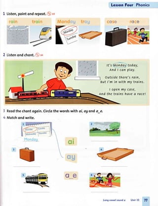 Listen,pointond repeot.(!tt*t
2 Listenondchont.@)ao
Reodthe chontogoin.Circlethe wordswith ai, ay ondo_e.
Motchondwrite.
LersonFour Phonics
d*t d*
ft'sfio ndgy:today,
And I can play.
o utside there's rain,
But f'm in with my trains.
l openmy case,
And the trains havea race!
3
+
ffi3#
a6
e.wm
ffiffi
Longvowel soundo Unit lO 77
 