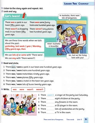 lers9n Two Grommor ,l
lI
2
Listento thestorgogoinondrepeot.Act.
Lookondsog.
ln Australia,therewere
lotsofkangaroos.
Therewqso porkinour
townfrftggeorsogo.
Therewosn'to shopping
moltinourtownf,ftg
georso90.
Thereweresomefunng
troinsonehundredgeorsogo.
Thereweren'tongplones
two hundredgeorsogo.
Wow!Australia
isbeautiful.
WeusethesetimewordswhenwetoLk
oboutthepost:
gesterdog,lostweek/ georI Mondog,
(fiftg geors)ogo,then
Yes,butwelikeliving
herewithyout
Weuselotsof or somewith 'Therewere'.
Weuseongwith 'Thereweren't'.
Reodondcircle.
L There / wereo porkinourtownonehundredgeorsogo.
2 Therewos/ weretroinsonehundredgeorsogo.
3 Therewos/were motorbikesninetggeorsogo.
4 Therewos/were plonesfiftUUeorsogo.
5 Thereyos /were o hotelinthetownten georsogo.
5 Therewos/were Lotsof busestwentgUeorsogo.
4 Write. wos were wosn't weren't
L There
2 There
3 There
4 There
5 There
6 There
wasn't o singerof the portgtostSoturdog.
eightchildrenot theportg.
ongflowersinthe room.
o CDplogerintheroom.
totsof sondwichesof the portg.
o TVinthe room.
Therewere lotsof kongoroos. Time words Unit ll 8f
 