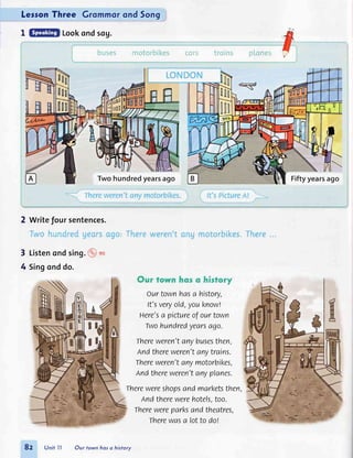 LerronThree Grommorond 5on9
I Lookondsog.
2 write Joursentences.
Twohundredyearsago Fiftyyearsago
3 Listenondsing.9 rt
4 Singonddo.
Ourtownhasa history,
It'sveryold,youknowl
Here'sa pictureofourtown
Twohundredyearsago.
Thereweren'tanybusesthen,
Andthereweren'tanytrains.
Thereweren'tanymotorbikes,
Andthereweren'tanyplanes.
Therewereshopsandmarketsthen
Andtherewerehotels,too.
Therewereparksandtheatres,
Therewasa lotto dof
8z Unittl Our town hos o history
 
