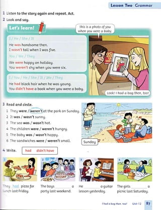 -istento thestorg
.ookondsog.
lVewerehoppu
Youweren'tshg
Hewos hondsomethen.
I rvosn'ttoLLwhenI wosfive.
n ondrepeot.Act.
on holidog.
when gouweresix.
i-lehodblockhoir
Youdidn'thoveo
whenhewosgoung.
bookwhengouwereo bobg.
LesronTwo Grommor
Thegirts o
picnicLostSoturdog.
Reodond circle.
-
-heg were/ weren'tof the porkon Sundog.
- it wosf wosn'tsunnU.
: Theseowos/wosn't hot.
- ThechiLdrenwere/ weren'thungrg.
: Thebobgwos/wosn't hoppu.
5 Thesondwicheswere/ weren'tsmoLL.
- rVrite. hod didn't hove
: ) pizzafor
-:h LostFridog.
Thebogs o
portgLostweekend.
He o guitor
Lessongesterdcg.
rhisisa photoofyou
whenyouwerea baby.
LooklI hada bagthen,toot.
I hod o bog then, too! Unitl2 8t
 