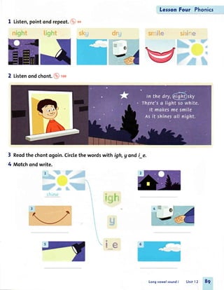 1 Listen,pointondrepeot.@sn
2 Listenondchont.@ rco
ir. :
i1* # ':::",F1irg
,
--",_i
LesronFour Phonics
3 Reodthe chontogoin.Circlethe wordswith igh,g ondi_e.
4 Motchondwrite.
r*s 'i
.;1 ;1 *
Irt r
t
t&Et*
ww
Longvowelsoundi Unit 12 8g
 