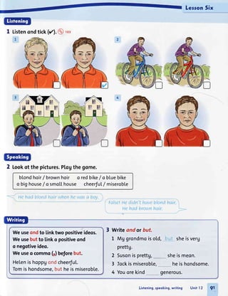 LessonSix
1 Listenondtick(r'.@ rcz
2 Lookot thepictures.P[ogthegome.
b[ondhoir/brown hoir
o bighouse/ o smoL[house
o redbike/o bluebike
cheerfu[/ miseroble
. ue hadblondhairwhenhewasa bov.
False!uedidn'thaveblondhair.
, He hadbrownhair.
Listening,speoking,writing Unit l2 91
Weuseondto linktwo positiveideos.
Weusebutto linko positiveond
o negotiveideo.
Weuseo commo(1)beforebut.
Helenishoppgondcheerful.
Tomishondsome,butheismiseroble.
Write andor but.
1 MUgrondmoiso[d, bqt sheisverg
prettg.
2 Susonisprettg, sheismeon.
3 Iockismiserobl.e,
4 Youorekind
heishondsome.
generous.
 