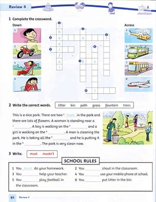 Review 4
-'+#I Completethe crossword.
2 writethecorrectwords. litter bin poth gross fountoin -trees
Thisiso nicepork.Thereoretwo t
_iteS_Linthe porkond
thereoreLotsofflowers.A womonisstondingneoro
.A bogiswoLkingonthe3 ondo
girliswolkingonthea . A moniscleoningthe
pork.HeistokingoLLthe5 ondheisputtingit
in the 6
3 write.
.Theporkisvergcleonnow.
must mustn't
SCHOOLRULEs
L You*ftult do gourhomework. 2 You shoutintheclossroom.
3 You helpgourteocher. 4 You_**_ useUourmobilephoneofschooL.
5 You __plogfootbollin 6 You _ putLitterinthe bin.
theclossroom.
92 Review4
 