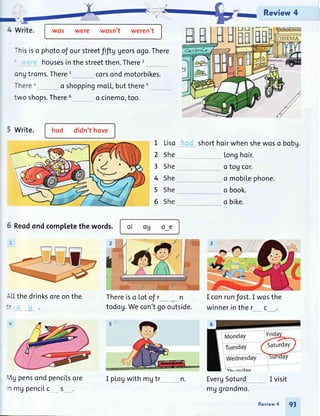 Review 4
I.-.
4 Write. wos were wosn't weren't
-hisiso photoof ourstreetfiftVUeorsogo.There
housesinthestreetthen.There2
ongtroms.There3 corsondmotorbikes.
Therea o shoppingmoLL,butthere5
two shops.There6 o cinemo,too.
5 write. hod didn'thove
HH
6 Reodondcompletethe words.
-.LLthedrinksoreonthe
',19pensondpenciLsore
1 mgpencilc __s_.
L Liso
2 She
3 She
4 She
5 She
6 She
oi og o_e
Thereiso Lotof r__ __n
todog.Wecon'tgooutside.
shorthoirwhenshewoso bobg.
Longhoir.
o tog cor.
o mobi[ephone.
o book.
o bike.
I conrunfost.I wosthe
winnerinther c
EvergSoturd
CINEMA
I visit
HH
I plogwith mgtr n.
mggrondmo.
Review4 93
 