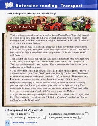 1 Lookof the picture.Whotorethe onimolsdoing?
Toqd loved motor cqrs,but he wqs crterrible driver.The stqblesqtToqd Hqll were full
of broken motor cors.Toqd's friends were worried qbout him. "He spendstoo much
moneu on corsr" sqid Rqt. "He's been in hospitol three timesr"soid Mole."It's time to
teqch him q lesson,soid Bodger.
The three onimqls went to Tood Hqll. There wqs q shing new motor cor outside the
house.Toqd wqs getting reodg for q drive. "You're just in time!" he sqid.Then he sqw
how serioushis friends looked qnd he felt verg worried. "Tqke him into the house,"
soid Bodger.
Tood shoutedqnd kicked,but Rqt qnd Mole cqrried him inside."You hove been verg
foolishrToodr" soid Bodger. "It's time we tqlked qbout motor cors." Bodger took
Toqd into the librorg qnd closedthe door. After o long time, the door openedogoin
qnd q verg sorrgTood oppeored.
"Toqd knows thqt he hqs beenverg foolishr" soid Bodger. "He hos promised neverto
drive q motor cor ogoin." "OhrToodr" sqid Mole, hoppilg. "Is thqt true?"Toqd tried
to look sod qnd serious,but he could not do it. "No!" he shouted."I lovemotor cqrs!
I onlg sqid I wos sorru becquseI wqnted Uou to let me out of the librorg!"
Bodger wos veru qngru. "Then we hove no choicer"he soid. "'Wemust toke owog
Uour cor kegs.Now, I wqnt Uou to go to Uour bedroom until Uou ore sorru.(rhen
Uou promise to forget obout motor cqrs, Uou cqn come out ogoin."Toqd went to his
bedroom. He wqsn't hoppg, but he didn't wqnt to qrgue with Bodger.
"Do gou thinkToqd reollg will forget qbout motor cqrs?"qskedMole. "Mogber" sqid
Rqt. "But it will tqke q verg long time." "I think gou're rightr" soid Bodger. "But we
qre Toqd's friends.7e will wqit."
2 Reodogoinondtick(/l orcross(X).
L Toodiso gooddriver.! 2 BodgertokesToodintothe Librorg.!
3 Toodwontsto goto hisbedroomD 4 BodgertookTood'scorkegs!
94 Extensivereoding: Tood'sMotor Cor
 