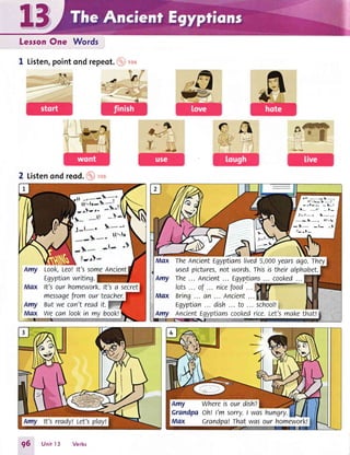 LessonOne Words
1 Listen,pointond repeot.(p)rco
2 Listenondreod.@,o,
J-l*"
$*,
*-1r*'
rlr
Look,Leo!lt's sorneAncient
Egyptianwriting.
It'sour homework.lt'sa secret
messagefromourteacher.
Butwecan'treadit.
we canlookin mybook!
olr .-*- l*-
aa tr- l_I
--l-._
:l_/'
a* *r -t-
J:t*. t*_
*- I*- ilfr
-l* -t- -.}
Max The AncientEgyptianslived5,000yearsago.They
usedpictures,notwords.rhisistheiralphabet.
Amy The... Ancient... Egyp.tians... cooked...
Max Bring... an ... Ancient...lll I
tgyptian... dish... to ... school!g
Amy Ancienttgyptianscookedrice.Let'smakethattg
-
Amy Whereisourdishz
Crandpaoh! I'm sorry.l wqshungry.
Max Grandpa!Thatwasour homework!
96 Unitl3 Verbs
 