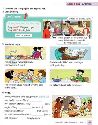 LessonTwo Grommor
I
2
Listento the storgogoin
Lookondsog.
ond repeot.Act.
Theglived5,000georsogo.
Thegdidn'ttiveinflots.
didn't= did not
3 Reodondcircle.
EL|'iefinished/ didn'tfinishher
homeworkLostnight.
ThechiLdrenloved/ didn'tlovethecoke l-
ot theportg.
4 write.
Averg,verglongtimeogo,people1
(notLive)inhouses.Theg2
(notcook)inkitchens.Theg' (cook)
onfires.Thego (notwotch)
televisionondtheg' (notListen)
to music.Menondwomen6 (work)
Dodstorted/ didn'tstortreodingo
bookgesterdog.
What'sfordinner,Mum?
we'vegotfrshpiefordinner,but
Mumdidn'tcookit.t cookeditt
It'sready!Let'seat!
Hehoted/ didn'thotethe dinner.
ondchiLdren' (ploU)gomes.
Mum didn'tcook it. I cooked it! Unit 13 97
 