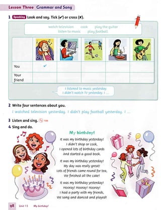 LesronThree Grommorond5on9
I Lookondsog.Tick(rz)orcross(X).
You
Your
friend
2 Writefoursentencesoboutgou.
Listenondsing.@ rou3
4
t,'. : i;.:t 't, ,.. ..,t :i
lt wasmybirthdayyesterday!
I didn'tshoporcook,
I openedlotsofbirthdaycards
Andstarteda goodbook.
lt wosmybirthdayyesterdayl
rrlydaywasreallygreat!
Lotsoffriendscameroundfortea,
weflnishedallthecakel
It wasmybirthdayyesterday!
Hooray!Hooray!Hooray!
I hada partywithmyfriends,
wesanganddancedandplayedl
.P
Singonddo.
g8 Unit l3 My birthdoy!
 