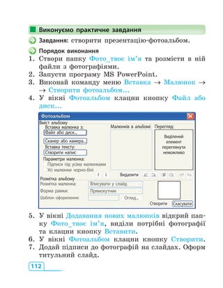 112
Виконуємо практичне завдання
Завдання: створити презентацію-фотоальбом.
Порядок виконання
1. Створи папку Фото_твоє ім’я та розмісти в ній
файли з фотографіями.
2. Запусти програму MS PowerPoint.
3. Виконай команду меню Вставка → Малюнок →
→ Створити фотоальбом...
4. У вікні Фотоальбом клацни кнопку Файл або
диск...
Вміст альбому
Вставка малюнка з: Mалюнків в альбомі:
Видалити
Перегляд:
Виділений
елемент
переглянути
неможливо
Параметри малюнка:
Підписи під усіма малюнками
Усі малюнки чорно-білі
Розмітка альбому
Розмітка малюнка: Вписувати у слайд
Прямокутник
Огляд...
Створити Скасувати
Форма рамки:
Шаблон оформлення:
Вставка тексту:
Файл або диск...
Сканер або камера...
Створити напис
Фотоальбом
5. У вікні Додавання нових малюнків відкрий пап-
ку Фото_твоє ім’я, виділи потрібні фотографії
та клацни кнопку Вставити.
6. У вікні Фотоальбом клацни кнопку Створити.
7. Додай підписи до фотографій на слайдах. Оформ
титульний слайд.
Виконуємо практичне завдання
 
