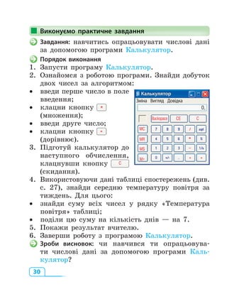 30
Виконуємо практичне завдання
Завдання: навчитись опрацьовувати числові дані
за допомогою програми Калькулятор.
Порядок виконання
1. Запусти програму Калькулятор.
2. Ознайомся з роботою програми. Знайди добуток
двох чисел за алгоритмом:
• введи перше число в поле
введення;
• клацни кнопку
(множення);
• введи друге число;
• клацни кнопку
(дорівнює).
3. Підготуй калькулятор до
наступного обчислення,
клацнувши кнопку C
(скидання).
4. Використовуючи дані таблиці спостережень (див.
с. 27), знайди середню температуру повітря за
тиждень. Для цього:
• знайди суму всіх чисел у рядку «Температура
повітря» таблиці;
• поділи цю суму на кількість днів — на 7.
5. Покажи результат вчителю.
6. Заверши роботу з програмою Калькулятор.
Зроби висновок: чи навчився ти опрацьовува­
ти числові дані за допомогою програми Каль­
кулятор?
Виконуємо практичне завдання
Калькулятор
Зміна Вигляд Довідка
0,
MC
CE CBackspace
MR
MS
M+
 