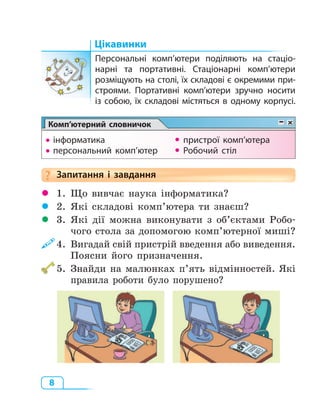 8
Цікавинки
Персональні комп’ютери поділяють на стаціо-
нарні та портативні. Стаціонарні комп’ютери
розміщують на столі, їх складові є окремими при-
строями. Портативні комп’ютери зручно носити
із собою, їх складові містяться в одному корпусі.
Комп’ютерний словничокКомп’ютерний словничокКомп’ютерний словничок
• інформатика  пристрої комп’ютера
• персональний комп’ютер  Робочий стіл
Запитання і  завдання
 1. Що вивчає наука інформатика?
 2. Які складові комп’ютера ти знаєш?
 3. Які дії можна виконувати з об’єктами Робо­
чого стола за допомогою комп’ютерної миші?
4. Вигадай свій пристрій введення або виведення.
Поясни його призначення.
5. Знайди на малюнках п’ять відмінностей. Які
правила роботи було порушено?
Запитання і  завдання?
 