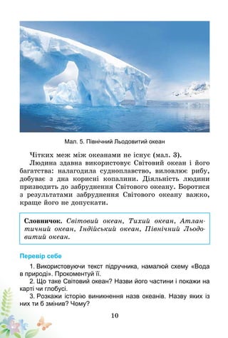 10
Мал. 5. Північний Льодовитий океан
Чітких меж між океанами не існує (мал. 3).
Людина здавна використовує Світовий океан і його
багатства: налагодила судноплавство, виловлює рибу,
добуває з дна корисні копалини. Діяльність людини
призводить до забруднення Світового океану. Боротися
з результатами забруднення Світового океану важко,
краще його не допускати.
Словничок. Світовий океан, Тихий океан, Атлан­
тич­ний океан, Індійський океан, Північний Льодо-
витий океан.
Перевір себе
1. Використовуючи текст підручника, намалюй схему «Вода
в природі». Прокоментуй її.
2. Що таке Світовий океан? Назви його частини і покажи на
карті чи глобусі.
3. Розкажи історію виникнення назв океанів. Назву яких із
них ти б змінив? Чому?
 