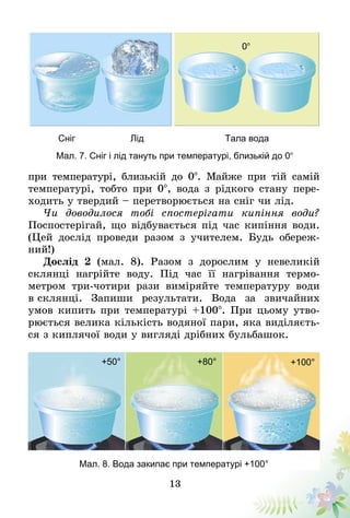 13
при температурі, близькій до 0°. Майже при тій самій
температурі, тобто при 0°, вода з рідкого стану пере­
ходить у твердий – перетворюється на сніг чи лід.
Чи доводилося тобі спостерігати кипіння води?
По­­спостерігай, що відбувається під час кипіння води.
(Цей дослід проведи разом з учителем. Будь обереж-
ний!)
Дослід 2 (мал. 8). Разом з дорослим у невеликій
склянці нагрійте воду. Під час її нагрівання термо­
метром три-чотири рази вимі­ряйте температуру води
в склянці. Запиши результати. Вода за звичайних
умов кипить при температурі +100°. При цьому утво-
рюється велика кількість водяної пари, яка виділяєть-
ся з киплячої води у вигляді дрібних бульбашок.
+100°
Мал. 8. Вода закипає при температурі +100°
Мал. 7. Сніг і лід тануть при температурі, близькій до 0°
Сніг Лід Тала вода
0°
+80°+50°
 