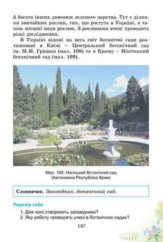 137
й багато інших дивовиж зеленого царства. Тут є ділян-
ки звичайних рослин, тих, що ростуть в Україні, а та-
кож місцеві види рослин. З рослинами вчені проводять
різні дослідження.
В Україні відомі на весь світ ботанічні сади роз­
ташовані в Києві – Центральний ботанічний сад
ім. М.М. Гришка (мал. 108) та в Криму – Нікітський
ботанічний сад (мал. 109).
Мал. 109. Нікітський ботанічний сад
(Автономна Республіка Крим)
Словничок. Заповідник, ботанічний сад.
Перевір себе
1. Для чого створюють заповідники?
2. Яку роботу проводять учені в ботанічних садах?
 