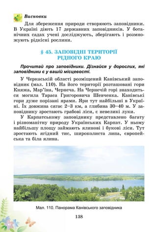 138
Висновки
Для збереження природи створюють заповідники.
В Україні діють 17 державних заповідників. У бота-
нічних садах учені досліджують, зберігають і розмно-
жують рідкісні рослини.
§ 45. Заповідні території
рідного краю
Прочитай про заповідники. Дізнайся у дорослих, які
заповідники є у вашій місцевості.
У Черкаській області розміщений Канівський запо-
відник (мал. 110). На його території розташовані гори
Княжа, Мар’їна, Чернеча. На Чернечій горі знаходить-
ся могила Тараса Григоровича Шевченка. Канівські
гори дуже порізані ярами. Яри тут найбільші в Украї-
ні. Їх довжина сягає 2–3 км, а глибина 30–40 м. У за­­
повіднику зростають грабові ліси, є невеликі луки.
У Карпатському заповіднику представлено багату
і різноманітну природу Українських Карпат. У ньому
найбільшу площу займають ялинові і букові ліси. Тут
зростають ягідний тис, широколиста липа, європей-
ська та біла ялина.
Мал. 110. Панорама Канівського заповідника
 