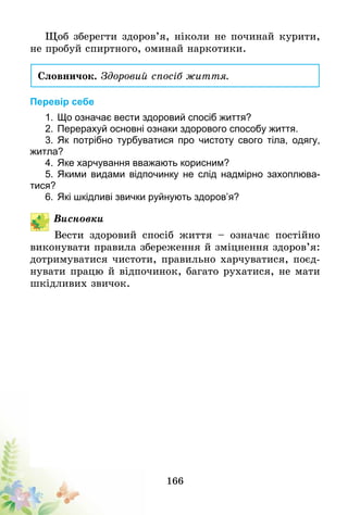 166
Щоб зберегти здоров’я, ніколи не починай курити,
не пробуй спиртного, оминай наркотики.
Словничок. Здоровий спосіб життя.
Перевір себе
1.	Що означає вести здоровий спосіб життя?
2.	Перерахуй основні ознаки здорового способу життя.
3.	Як потрібно турбуватися про чистоту свого тіла, одягу,
житла?
4.	Яке харчування вважають корисним?
5.	Якими видами відпочинку не слід надмірно захоплюва-
тися?
6.	Які шкідливі звички руйнують здоров’я?
Висновки
Вести здоровий спосіб життя – означає постійно
виконувати правила збереження й зміцнення здоров’я:
дотримуватися чистоти, правильно харчуватися, поєд-
нувати працю й відпочинок, багато рухатися, не мати
шкідливих звичок.
 