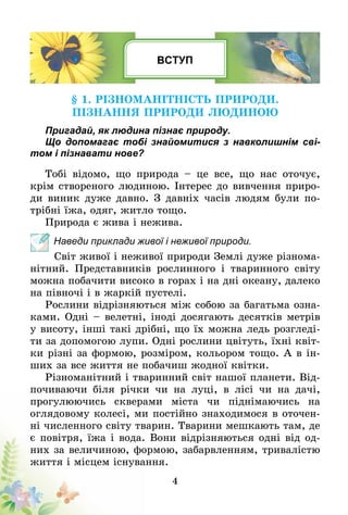 4
ВСТУП
§ 1. Різноманітність природи.
Пізнання природи людиною
Пригадай, як людина пізнає природу.
Що допомагає тобі знайомитися з навколишнім сві-
том і пізнавати нове?
Тобі відомо, що природа – це все, що нас оточує,
крім створеного людиною. Інтерес до вивчення приро-
ди виник дуже давно. З давніх часів людям були по-
трібні їжа, одяг, житло тощо.
Природа є жива і нежива.
Наведи приклади живої і неживої природи.
Світ живої і неживої природи Землі дуже різнома-
нітний. Представників рослинного і тваринного світу
можна побачити високо в горах і на дні океану, далеко
на півночі і в жаркій пустелі.
Рослини відрізняються між собою за багатьма озна-
ками. Одні – велетні, іноді досягають десятків метрів
у висоту, інші такі дрібні, що їх можна ледь розгледі-
ти за допомогою лупи. Одні рослини цвітуть, їхні квіт-
ки різні за формою, розміром, кольором тощо. А в ін-
ших за все життя не побачиш жодної квітки.
Різноманітний і тваринний світ нашої планети. Від-
почиваючи біля річки чи на луці, в лісі чи на дачі,
прогулюючись скверами міста чи піднімаючись на
оглядовому колесі, ми постійно знаходимося в оточен-
ні численного світу тварин. Тварини мешкають там, де
є повітря, їжа і вода. Вони відрізняються одні від од-
них за величиною, формою, забарвленням, тривалістю
життя і місцем існування.
 