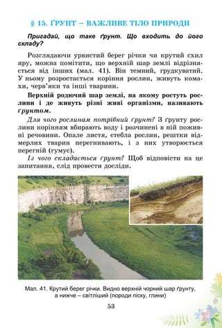 53
§ 15. Ґрунт – важливе тіло природи
Пригадай, що таке ґрунт. Що входить до його
складу?
Розглядаючи урвистий берег річки чи крутий схил
яру, можна помітити, що верхній шар землі відрізня­
ється від інших (мал. 41). Він темний, грудкуватий.
У ньому розростається коріння рослин, живуть кома-
хи, черв’яки та інші тварини.
Верхній родючий шар землі, на якому ростуть рос-
лини і де живуть різні живі організми, називають
ґрунтом.
Для чого рослинам потрібний ґрунт? З ґрунту рос-
лини корінням вбирають воду і розчинені в ній пожив-
ні речовини. Опале листя, стебла рослин, рештки від-
мерлих тварин перегнивають, і з них утворюється
перегній (гумус).
Із чого складається ґрунт? Щоб відповісти на це
запитання, слід провести досліди.
Мал. 41. Крутий берег річки. Видно верхній чорний шар ґрунту,
а нижче – світліший (породи піску, глини)
 