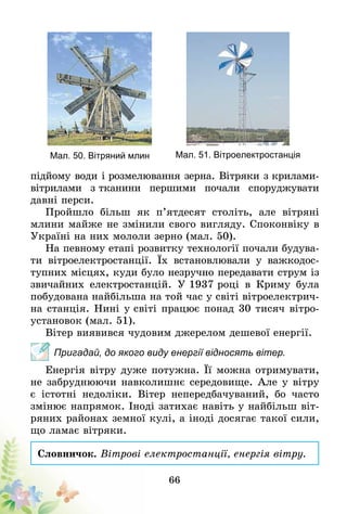 66
Мал. 50. Вітряний млин Мал. 51. Вітроелектростанція
підйому води і розмелювання зерна. Вітряки з крилами-
вітрилами з тка­­­нини пер­­­­­шими почали споруд­жувати
давні перси.
Пройшло більш як п’ятдесят століть, але вітряні
млини майже не змінили свого вигляду. Споконвіку в
Україні на них мололи зерно (мал. 50).
На певному етапі розвитку тех­нології почали будува-
ти вітро­електростанції. Їх встановлювали у важкодос-
тупних місцях, куди було незручно передавати струм із
звичайних еле­ктро­станцій. У 1937 році в Криму була
побудована найбільша на той час у світі вітроелектрич-
на станція. Нині у сві­ті працює понад 30 тисяч вітро-
установок (мал. 51).
Вітер виявився чудовим джерелом дешевої енергії.
Пригадай, до якого виду енергії відносять вітер.
Енергія вітру дуже потужна. Її можна отримувати,
не забруднюючи навколишнє середовище. Але у вітру
є істотні недоліки. Вітер непередбачуваний, бо часто
змінює напрямок. Іноді затихає навіть у найбільш віт­
ряних районах земної кулі, а іноді досягає такої сили,
що ламає вітряки.
Словничок. Вітрові електростанції, енергія вітру.
 