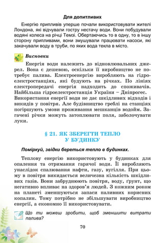 70
Для допитливих
Енергію припливів уперше почали використовувати жителі
Лондона, які відчували гостру нестачу води. Вони побудували
водяні колеса на річці Темзі. Обертаючись то в одну, то в іншу
сторону припливами, вони змушували працювати насоси, які
закачували воду в труби, по яких вода текла в місто.
Висновки
Енергія води належить до відновлювальних дже-
рел. Вона є дешевою, оскільки її виробництво не по-
требує палива. Електроенергію виробляють на гідро­
електростанціях, які будують на річках. По лініях
електропередачі енергія надходить до споживачів.
Найбільша гідроелектростанція України – Дніпрогес.
Використання енергії води не дає шкідливих відходів і
викидів у повітря. Але будівництво греблі на станціях
погіршують умови проживання мешканців водойм. За-
гачені річки можуть затоплювати поля, заболочувати
луки.
§ 21. Як зберегти тепло
у будинку
Поміркуй, звідки береться тепло в будинках.
Теплову енергію використовують у будинках для
опалення та отримання гарячої води. Її виробляють
унаслідок спалювання нафти, газу, вугілля. При цьо-
му в повітря викидається величезна кількість шкідли-
вих газів. Вони забруднюють повітря, воду, ґрунт, що
негативно впливає на здоров’я людей. З кожним роком
на планеті зменшуються запаси паливних корисних
копалин. Тому потрібно не збільшувати виробництво
енергії, а економно її використовувати.
Що ти можеш зробити, щоб зменшити витрати
палива?
 