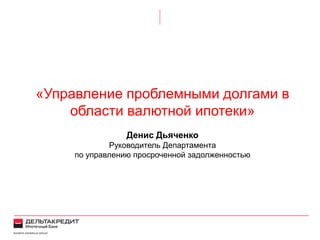 «Управление проблемными долгами в
области валютной ипотеки»
Денис Дьяченко
Руководитель Департамента
по управлению просроченной задолженностью
 