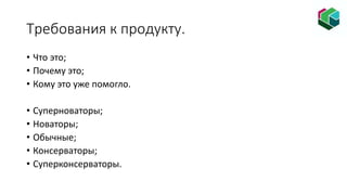 Требования к продукту.
• Что это;
• Почему это;
• Кому это уже помогло.
• Суперноваторы;
• Новаторы;
• Обычные;
• Консерваторы;
• Суперконсерваторы.
 