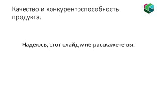 Качество и конкурентоспособность
продукта.
Надеюсь, этот слайд мне расскажете вы.
 