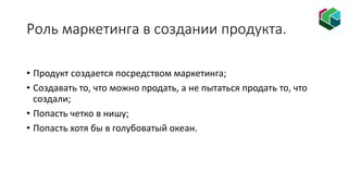 Роль маркетинга в создании продукта.
• Продукт создается посредством маркетинга;
• Создавать то, что можно продать, а не пытаться продать то, что
создали;
• Попасть четко в нишу;
• Попасть хотя бы в голубоватый океан.
 
