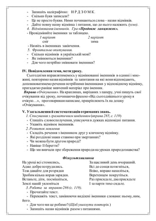 - Запишіть каліграфічно: Н Р Д З О М К.
- Скільки букв записали?
- Це не просто букви. Ними починаються слова – назви відмінків.
- Дайте повну назву відмінка і питання, що до нього належить (усно).
4. Відмінювання іменників. Гра «Продовж ланцюжок».
- Провідміняйте іменники за таблицею.
1 варіант 2 варіант
сніг зима
- Назвіть в іменниках закінчення.
5. Фронтальне опитування.
- Скільки відмінків в українській мові?
- Як змінюються іменники?
- Для чого потрібно змінювати іменники?
ІV. Повідомленнятеми, мети уроку.
Сьогодніми вправлятимемось у відмінюванні іменників в однині і мно-
жині, повторимо назвивідмінків та запитання на які вонивідповідають,
доповнюватимемо речення потрібними іменниками у відповідному відмінку,
пригадаємо раніше вивчений матеріал про іменник.
Вправа «Очікування». На краплинах, вирізаних з паперу, учні пишуть свої
очікування від уроку, починаючифразою«Від сьогоднішнього урокуя
очікую…», проговорившинаписане, прикріплюють їх на дошку
«Очікування».
V. Узагальненняй систематизаціяотриманихзнань.
1. Списування з граматичнимзавданням (вправа 285, с. 119)
- Спишіть словосполучення, уписуючив дужках відповідні питання.
- Укажіть відмінок іменників.
2. Розвиток мовлення
- Складіть речення з іменником друг у кличному відмінку.
- Які розділовізнаки ставимо при звертаннях?
- Чи можна бути другом природі?
- Навіщо її берегти?
- Що ми вивчали про збереження природина уроках природознавства?
Фізкультхвилинка
На уроці всі стомились,
Адже добрепотрудились.
Тож давайте для розрядки
Зробим кілька вправ зарядки.
Встаньте, діти, посміхніться,
Землі нашій уклоніться
За щасливий день вчорашній.
Всі до сонця потягніться,
Вліво, вправо нахиліться,
Веретенцем покрутіться.
Раз присядьте, дваприсядьте
І за парти тихо сядьте.
3. Робота за вправою286 (с. 119).
- Прочитайте текст.
- Перекажіть текст, замінюючи виділені іменники словами: ньому, ним,
його.
- Для чого ми це робимо?(Щоб уникнути повторів.)
- Запишіть назви відмінків разом з питаннями.
 