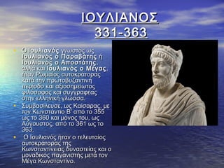 ΙΟΥΛΙΑΝΟΣΙΟΥΛΙΑΝΟΣ
331-363331-363
• ΟΟ ΙουλιανόςΙουλιανός γνωστός ωςγνωστός ως
Ιουλιανός ο ΠαραβάτηςΙουλιανός ο Παραβάτης ήή
Ιουλιανός ο ΑποστάτηςΙουλιανός ο Αποστάτης ,,
αλλά καιαλλά και Ιουλιανός ο ΜέγαςΙουλιανός ο Μέγας ,,
ήταν Ρωμαίος αυτοκράτοραςήταν Ρωμαίος αυτοκράτορας
κατά την πρωτοβυζαντινήκατά την πρωτοβυζαντινή
περίοδο και αξιοσημείωτοςπερίοδο και αξιοσημείωτος
φιλόσοφος και συγγραφέαςφιλόσοφος και συγγραφέας
στην ελληνική γλώσσα.στην ελληνική γλώσσα.
• Συμβασίλευσε, ως Καίσαρας, μεΣυμβασίλευσε, ως Καίσαρας, με
τον Κωνστάντιο Β' από το 355τον Κωνστάντιο Β' από το 355
ως το 360 και μόνος του, ωςως το 360 και μόνος του, ως
Αύγουστος, από το 361 ως τοΑύγουστος, από το 361 ως το
363.363.
• Ο Ιουλιανός ήταν ο τελευταίοςΟ Ιουλιανός ήταν ο τελευταίος
αυτοκράτορας τηςαυτοκράτορας της
Κωνσταντίνειας δυναστείας και οΚωνσταντίνειας δυναστείας και ο
μοναδικός παγανιστής μετά τονμοναδικός παγανιστής μετά τον
Μέγα Κωνσταντίνο.Μέγα Κωνσταντίνο.
 