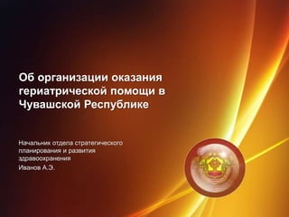 Об организации оказания
гериатрической помощи в
Чувашской Республике
Начальник отдела стратегического
планирования и развития
здравоохранения
Иванов А.Э.
 