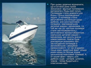  При цьому доречно відзначити,При цьому доречно відзначити,
що в останні роки трохищо в останні роки трохи
змінилася і функція полімернихзмінилася і функція полімерних
матеріалів у будь-якій галузі.матеріалів у будь-якій галузі.
Полімерам стали довіряти усеПолімерам стали довіряти усе
більш і більш відповідальнібільш і більш відповідальні
задачі. З полімерів стализадачі. З полімерів стали
виготовляти усе більше щодовиготовляти усе більше щодо
дрібних, але конструктивнодрібних, але конструктивно
складних і відповідальнихскладних і відповідальних
деталей машин і механізмів, і вдеталей машин і механізмів, і в
той же час усі частіше полімеритой же час усі частіше полімери
стали застосовуватися устали застосовуватися у
виготовленні великогабаритнихвиготовленні великогабаритних
корпусних деталей машин ікорпусних деталей машин і
механізмів, що несуть значнімеханізмів, що несуть значні
навантаження. Нижче буденавантаження. Нижче буде
докладніше розказано продокладніше розказано про
застосування полімерів взастосування полімерів в
автомобільній і авіаційнійавтомобільній і авіаційній
промисловості, тут же згадаємопромисловості, тут же згадаємо
лише один примітний факт: кількалише один примітний факт: кілька
років назад по Москві ходивроків назад по Москві ходив
цельнопластмассовий трамвай. Ацельнопластмассовий трамвай. А
от інший факт: чверть усіхот інший факт: чверть усіх
дрібних судів - катерів, шлюпок,дрібних судів - катерів, шлюпок,
човнів - тепер будується зчовнів - тепер будується з
пластичних мас.пластичних мас.
 