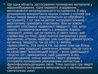  Ще одна область застосування полімерних матеріалів уЩе одна область застосування полімерних матеріалів у
машинобудуванні, гідна окремого згадування, -машинобудуванні, гідна окремого згадування, -
виготовлення металорізального інструмента. В мірувиготовлення металорізального інструмента. В міру
розширення використання міцних сталей н сплавів усерозширення використання міцних сталей н сплавів усе
більш тверді вимоги пред'являються до обробногобільш тверді вимоги пред'являються до обробного
інструменту. І тут теж на виторг інструментальнику іінструменту. І тут теж на виторг інструментальнику і
верстатнику приходять пластмаси. Але не зовсімверстатнику приходять пластмаси. Але не зовсім
звичайні пластмаси надвисокої твердості, такі, котрізвичайні пластмаси надвисокої твердості, такі, котрі
сміють посперечатися навіть з алмазом. Корольсміють посперечатися навіть з алмазом. Король
твердості, алмаз, ще не скинуть зі свого трону, алетвердості, алмаз, ще не скинуть зі свого трону, але
справа йде до тому. Деякі окисли (наприклад з родусправа йде до тому. Деякі окисли (наприклад з роду
фианитов), нітриди, карбіди, уже сьогодні демонструютьфианитов), нітриди, карбіди, уже сьогодні демонструють
не меншу твердість, так до того ж і великуне меншу твердість, так до того ж і велику
термостійкість. Усе лихо в тім, що вони поки ще більштермостійкість. Усе лихо в тім, що вони поки ще більш
дороги, чим природні і синтетичні алмази, так до того ждороги, чим природні і синтетичні алмази, так до того ж
їм свойствен “королівський порок” - вони здебільшогоїм свойствен “королівський порок” - вони здебільшого
тендітні. От і приходиться, щоб удержати їх відтендітні. От і приходиться, щоб удержати їх від
розтріскування, кожне зернятко такого абразивурозтріскування, кожне зернятко такого абразиву
оточувати полімерним упакуванням найчастіше зоточувати полімерним упакуванням найчастіше з
фенолформальдегидних смол. Тому сьогодні три чвертіфенолформальдегидних смол. Тому сьогодні три чверті
абразивного інструмента випускається з застосуваннямабразивного інструмента випускається з застосуванням
синтетичних смол.синтетичних смол.
 