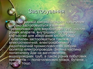 ЗастосуванняЗастосування
 Завдяки високій хімічній стійкості поліетиленЗавдяки високій хімічній стійкості поліетилен
широко застосовується в хімічнійшироко застосовується в хімічній
промисловості для виробництва труб, частинпромисловості для виробництва труб, частин
різних апаратів, внутрішньої футеровкирізних апаратів, внутрішньої футеровки
місткостей для зберігання кислот тощо.місткостей для зберігання кислот тощо.
Поліетилен застосовується також вПоліетилен застосовується також в
електротехнічній, електрокабельній іелектротехнічній, електрокабельній і
радіотехнічній промисловості як добрийрадіотехнічній промисловості як добрий
ізолятор електропроводів. Значна частинаізолятор електропроводів. Значна частина
поліетилену йде на виготовленняполіетилену йде на виготовлення
водопровідних труб, а також різних побутовихводопровідних труб, а також різних побутових
предметів — поліетиленових плівок, бутелів,предметів — поліетиленових плівок, бутелів,
пробок тощо.пробок тощо.
 
