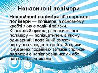 Ненасичені полімериНенасичені полімери
 Ненаси́чені поліме́риНенаси́чені поліме́ри абоабо спряженіспряжені
полімериполімери — полімери, в основному — полімери, в основному
хребті яких є подійні зв'язки.хребті яких є подійні зв'язки.
Класичний приклад ненасиченогоКласичний приклад ненасиченого
полімеру — поліацетилен, в якомуполімеру — поліацетилен, в якому
одинарний і подвійний зв'язокодинарний і подвійний зв'язок
чергуються вздовж хребта.Завдякичергуються вздовж хребта.Завдяки
існуванню подвійних зв'язків спряженііснуванню подвійних зв'язків спряжені
полімери є напівпровідниками абополімери є напівпровідниками або
навіть провідниками.навіть провідниками.
 