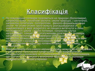 КласифікаціяКласифікація
 По походженню полімери поділяються на природні (біополімери),По походженню полімери поділяються на природні (біополімери),
наприклад білки, нуклеїнові кислоти, смоли природні, і синтетичні,наприклад білки, нуклеїнові кислоти, смоли природні, і синтетичні,
наприклад поліетилен, поліпропілен, феноло-формальдегованінаприклад поліетилен, поліпропілен, феноло-формальдеговані
смоли. Чи атоми атомні групи можуть розташовуватися всмоли. Чи атоми атомні групи можуть розташовуватися в
макромолекулі у виді: відкритого чи ланцюга витягнутої в лініюмакромолекулі у виді: відкритого чи ланцюга витягнутої в лінію
послідовності циклів (лінійні полімери, наприклад каучукпослідовності циклів (лінійні полімери, наприклад каучук
натуральний); ланцюга з розгалуженням (розгалужені полімери,натуральний); ланцюга з розгалуженням (розгалужені полімери,
наприклад амілопектин), тривимірної сітки (зшиті полімери,наприклад амілопектин), тривимірної сітки (зшиті полімери,
наприклад затверділі епоксидні смоли). Полімери, молекули якихнаприклад затверділі епоксидні смоли). Полімери, молекули яких
складаються з однакових мономерних ланок, називаютьсяскладаються з однакових мономерних ланок, називаються
гомополімерами (наприклад полівінілхлорид, полікапроамід,гомополімерами (наприклад полівінілхлорид, полікапроамід,
целюлоза).целюлоза).
 Макромолекули того самого хімічного складу можуть бути побудованіМакромолекули того самого хімічного складу можуть бути побудовані
з ланок різної просторової конфігурації. Якщо макромолекулиз ланок різної просторової конфігурації. Якщо макромолекули
складаються з однакових чи стереоізомерів з різних стереоізомерів,складаються з однакових чи стереоізомерів з різних стереоізомерів,
що чергуються в ланцюзі у визначеній періодичності, полімерищо чергуються в ланцюзі у визначеній періодичності, полімери
називаються стереорегулярними.називаються стереорегулярними.
 
