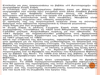 Επέλεξα να σας παρουσιάσω το βιβλίο «Η Αντιπαροχή» της
συγγραφέα Ζώρζ Σαρή.
Η επιλογή του συγκεκριμένου βιβλίου έγινε με βάση την
συγγραφέα την οποία έχω γνωρίσει από άλλα παιδικά βιβλία
της που έχω διαβάσει παλαιότερα όπως «Η Κόκκινη
Κοτούλα» και αρκετά από την σειρά «Η κυρία Κλο-Κλό».
Το βιβλίο αποτελείται από δύο νουβέλες. Νουβέλα είναι
γαλλική λέξη σημαίνει νέο, είδηση, αναγγελία.
Ο ορισμός της ως λογοτεχνικό κείμενο είναι το σύντομο
διήγημα που αφηγείται πραγματικά ή πλαστά γεγονότα.
Λίγα λόγια για την συγγραφέα :
H Ζωρζ Σαρή ή αλλιώς Γεωργία Σαρή είναι αγαπημένη
συγγραφέας. Γεννήθηκε το 1925 από Μικρασιάτη πατέρα και
Γαλλίδα μητέρα. Ασχολήθηκε κυρίως με την ηθοποιία. Το
1941 άρχισε να παρακολουθεί μαθήματα στη δραματική
σχολή του Ροντήρη. Εργάστηκε ως ηθοποιός στο Παρίσι από
το 1947 μέχρι και το 1962.
Μετά την επιβολή της Δικτατορίας αφιερώθηκε ολοκληρωτικά
στο γράψιμο με το πρώτο της μυθιστόρημα, το Θησαυρό της
Βαγίας να σημειώνει μεγάλη επιτυχία. Τα περισσότερα από τα
βιβλία της περιέχουν αυτοβιογραφικά στοιχεία (όπως τα στενά
παπούτσια, όταν ο ήλιος…, οι νικητές, ο χορός της ζωής κλπ).
Το 1994 βραβεύτηκε με το Κρατικό Βραβείο Παιδικής
Λογοτεχνίας και το Βραβείο του Κύκλου του Ελληνικού Βιβλίου
για το βιβλίο της Νινέτ. Το 1999 ένα άλλο της βιβλίο, ο Χορός
της Ζωής βραβεύτηκε από τον Κύκλο του Ελληνικού Παιδικού
Βιβλίου.
Το 1988 η Ζωρζ Σαρή ήταν υποψήφια για το βραβείο
Αντερσεν. Το 2008 πραγματοποιήθηκε ημερίδα αφιερωμένη
στα 40 χρόνια της προσφοράς της στην λογοτεχνία για παιδιά
και για νέους, όπου σημαντικά πρόσωπα του ακαδημαϊκού
χώρου και της ευρύτερης εκπαιδευτικής κοινότητας μίλησαν
για την ζωή και τη συμβολή του έργου της.
 