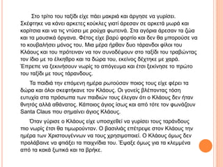 Στο τρίτο του ταξίδι είχε πάει μακριά και άργησε να γυρίσει.
Σκέφτηκε να κάνει αρκετες κούκλες γιατί άρεσαν σε αρκετά μωρά και
κορίτσια και να τις ντύσει με ρούχα φωτεινά. Στα αγόρια άρεσαν τα ζώα
και τα μουσικά όργανα. Φέτος είχε βαρύ φορτίο και δεν θα μπορούσε να
το κουβαλήσει μόνος του. Μια μέρα ήρθαν δυο τάρανδοι φίλοι του
Κλάους και του πρότειναν να τον συνοδέψουν στο ταξίδι του τραβώντας
τον ίδιο με το έλκηθρο και τα δώρα του, εκείνος δέχτηκε με χαρά.
Έπρεπε να ξεκινήσουν νωρίς το απόγευμα και έτσι ξεκίνησε το πρώτο
του ταξίδι με τους τάρανδους.
Τα παιδιά την επόμενη ημέρα ρωτούσαν ποιος τους είχε φέρει τα
δώρα και όλοι σκεφτήκανε τον Κλάους. Οι γονείς βλέποντας τόση
ευτυχία στα πρόσωπα των παιδιών τους έλεγαν ότι ο Κλάους δεν ήταν
θνητός αλλά αθάνατος. Κάποιος άγιος ίσως και από τότε τον φωνάζουν
Santa Claus που σημαίνει άγιος Κλάους.
Όταν γύρισε ο Κλάους είχε υποσχεθεί να γυρίσει τους ταράνδους
πιο νωρίς έτσι θα τιμωρούνταν. Ο βασιλιάς επέτρεψε στον Κλάους την
ημέρα των Χριστουγέννων να τους χρησιμοποιεί. Ο Κλάους όμως δεν
προλάβαινε να φτιάξει τα παιχνίδια του. Έψαξε όμως για τα κλεμμένα
από τα κακά ξωτικά και τα βρήκε.
 