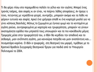Τι θα φέρει πίσω στο παραμυθένιο παλάτι το γέλιο και την αγάπη; Μπορεί ένας
τρανός τσάρος, όσο σοφός κι αν είναι, να παίρνει λάθος αποφάσεις; Αν άραγε η
τύχη, πετώντας με νεραϊδένια φτερά, συντρέξει, μπορούν ακόμα και τα λάθη να
φέρουν ευτυχία και σοφία; Αρκεί ένα γρήγορο σπαθί κι ένα κοφτερό μυαλό για να
γίνει κάποιος βασιλιάς; Μήπως το ζυμωμένο με έγνοια ψωμί και το κεντημένο με
αγάπη ρούχο, συντροφευμένα με καρτερία και τρυφερότητα, μπορούν να γίνουν
ακαταμάχητα εφόδια που μπροστά τους υποχωρούν και τα πιο κακόβουλα μάγια;
Τρομερός μέσα στην τρυφερότητά του, ο Ιβάν θα κερδίσει την αποδοχή και το
σεβασμό, μιαν ανέλπιστη αγάπη, μια καινούρια πατρίδα και μιαν αναπάντεχη και...
πεισματάρα κορόνα. Ο Ιβάν ο τρυφερός, στη θεατρική του μορφή, τιμήθηκε με το
Κρατικό Βραβείο Συγγραφής Θεατρικού Έργου για παιδιά από το Υπουργείο
Πολιτισμού το 2004.
 