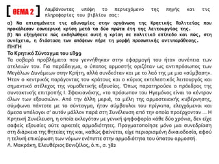ΘΕΜΑ 2
α) Να επισημάνετε τις αδυναμίες στην οργάνωση της Κρητικής Πολιτείας που
προκάλεσαν εσωτερική κρίση μετά τα δύο πρώτα έτη της λειτουργίας της.
β) Να εξηγήσετε πώς εκδηλώθηκε αυτή η κρίση σε πολιτικό επίπεδο και πώς, στη
συνέχεια, η διάσταση των απόψεων πήρε τη μορφή προσωπικής αντιπαράθεσης.
ΠΗΓΗ
Το Κρητικό Σύνταγμα του 1899
Τα σοβαρά προβλήματα που γεννήθηκαν στην εφαρμογή του ήταν συνέπεια των
ατελειών του. Για παράδειγμα, ο ύπατος αρμοστής οριζόταν ως αντιπρόσωπος των
Μεγάλων Δυνάμεων στην Κρήτη, αλλά συνδεόταν και με το λαό της με μια «σύμβαση».
Ήταν ο κεντρικός παράγοντας του κράτους και ο κύριος εκτελεστικός λειτουργός και
σημαντικό στέλεχος της νομοθετικής εξουσίας. Όπως παρατηρούσε ο πρόεδρος της
συντακτικής επιτροπής Ι. Σφακιανάκης, «το πρόσωπον του Ηγεμόνος είναι το κέντρον
όλων των εξουσιών». Από την άλλη μεριά, τα μέλη της αρμοστειακής κυβέρνησης,
σύμφωνα πάντοτε με το σύνταγμα, ήταν σύμβουλοι του πρίγκιπα, ελεγχόμενοι και
άμεσα υπόλογοι σ’ αυτόν μάλλον παρά στη Συνέλευση από την οποία προέρχονταν … Η
Κρητική Συνέλευση, η οποία εκλεγόταν με γενική ψηφοφορία κάθε δύο χρόνια, δεν είχε
σαφείς εξουσίες ούτε αρκετές αρμοδιότητες. Πραγματοποίησε μόνο μια συνεδρίαση
στη διάρκεια της θητείας της και, καθώς φαίνεται, είχε περιορισμένη δικαιοδοσία, αφού
η τελική επικύρωση των νόμων ενέπιπτε στην αρμοδιότητα του ύπατου αρμοστή.
Λ. Μακράκη, Ελευθέριος Βενιζέλος, ό.π., σ. 382
Λαμβάνοντας υπόψη το περιεχόμενο της πηγής και τις
πληροφορίες του βιβλίου σας:
 